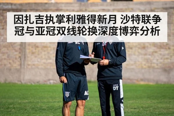 因扎吉执掌利雅得新月 沙特联争冠与亚冠双线轮换深度博弈分析