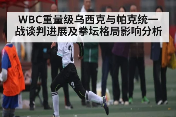 WBC重量级乌西克与帕克统一战谈判进展及拳坛格局影响分析