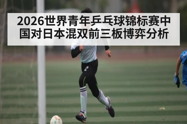 2026世界青年乒乓球锦标赛中国对日本混双前三板博弈分析