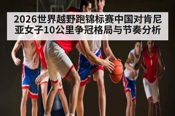 2026世界越野跑锦标赛中国对肯尼亚女子10公里争冠格局与节奏分析